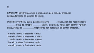 9)
(EMESCAM 2010/2) Assinale a opção que, pela ordem, preenche
adequadamente as lacunas do texto:
O médico verificou que a paciente estava ______ rouca, por isso recomendou
_______ dose de xarope. _______ vezes, ela passou horas sem dormir. Apesar
disso, achou-se _________ displicente por descuidar de outros afazeres.
a) meia – meia – Bastante – meia
b) meia – meia – Bastantes – meia
c) meio – meia – Bastantes – meio
d) meio – meio- Bastante – meio
e) meio – meia – Bastante – meio
 