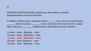 9)
(EMESCAM 2010/2) Assinale a opção que, pela ordem, preenche
adequadamente as lacunas do texto:
O médico verificou que a paciente estava ______ rouca, por isso recomendou
_______ dose de xarope. _______ vezes, ela passou horas sem dormir. Apesar
disso, achou-se _________ displicente por descuidar de outros afazeres.
a) meia – meia – Bastante – meia
b) meia – meia – Bastantes – meia
c) meio – meia – Bastantes – meio
d) meio – meio- Bastante – meio
e) meio – meia – Bastante – meio
 