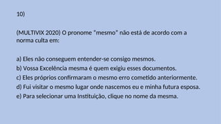 10)
(MULTIVIX 2020) O pronome “mesmo” não está de acordo com a
norma culta em:
a) Eles não conseguem entender-se consigo mesmos.
b) Vossa Excelência mesma é quem exigiu esses documentos.
c) Eles próprios confirmaram o mesmo erro cometido anteriormente.
d) Fui visitar o mesmo lugar onde nascemos eu e minha futura esposa.
e) Para selecionar uma Instituição, clique no nome da mesma.
 