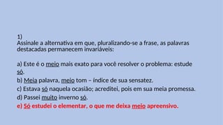 1)
Assinale a alternativa em que, pluralizando-se a frase, as palavras
destacadas permanecem invariáveis:
a) Este é o meio mais exato para você resolver o problema: estude
só.
b) Meia palavra, meio tom – índice de sua sensatez.
c) Estava só naquela ocasião; acreditei, pois em sua meia promessa.
d) Passei muito inverno só.
e) Só estudei o elementar, o que me deixa meio apreensivo.
 