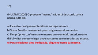 10)
(MULTIVIX 2020) O pronome “mesmo” não está de acordo com a
norma culta em:
a) Eles não conseguem entender-se consigo mesmos.
b) Vossa Excelência mesma é quem exigiu esses documentos.
c) Eles próprios confirmaram o mesmo erro cometido anteriormente.
d) Fui visitar o mesmo lugar onde nascemos eu e minha futura esposa.
e) Para selecionar uma Instituição, clique no nome da mesma.
 