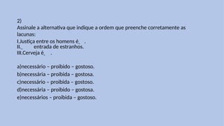 2)
Assinale a alternativa que indique a ordem que preenche corretamente as
lacunas:
I.Justiça entre os homens é .
II. entrada de estranhos.
III.Cerveja é .
a)necessário – proibido – gostoso.
b)necessária – proibida – gostosa.
c)necessário – proibida – gostoso.
d)necessária – proibido – gostosa.
e)necessários – proibida – gostoso.
 