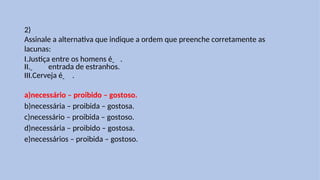 2)
Assinale a alternativa que indique a ordem que preenche corretamente as
lacunas:
I.Justiça entre os homens é .
II. entrada de estranhos.
III.Cerveja é .
a)necessário – proibido – gostoso.
b)necessária – proibida – gostosa.
c)necessário – proibida – gostoso.
d)necessária – proibido – gostosa.
e)necessários – proibida – gostoso.
 
