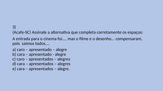 3)
(Acafe-SC) Assinale a alternativa que completa corretamente os espaços:
A entrada para o cinema foi..., mas o filme e o desenho... compensaram,
pois saímos todos....
a) caro – apresentado – alegre
b) cara – apresentado - alegre
c) caro – apresentados – alegres
d) cara – apresentados – alegres
e) cara – apresentados – alegre.
 