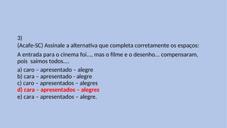 3)
(Acafe-SC) Assinale a alternativa que completa corretamente os espaços:
A entrada para o cinema foi..., mas o filme e o desenho... compensaram,
pois saímos todos....
a) caro – apresentado – alegre
b) cara – apresentado - alegre
c) caro – apresentados – alegres
d) cara – apresentados – alegres
e) cara – apresentados – alegre.
 
