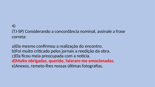 4)
(TJ-SP) Considerando a concordância nominal, assinale a frase
correta:
a)Ela mesmo confirmou a realização do encontro.
b)Foi muito criticado pelos jornais a reedição da obra.
c)Ela ficou meia preocupada com a notícia.
d)Muito obrigadas, querido, falaram-me emocionadas.
e)Anexos, remeto-lhes nossas últimas fotografias.
 