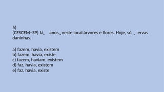 5)
(CESCEM–SP) Já anos, neste local árvores e flores. Hoje, só ervas
daninhas.
a) fazem, havia, existem
b) fazem, havia, existe
c) fazem, haviam, existem
d) faz, havia, existem
e) faz, havia, existe
 