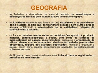 GEOGRAFIA a- Trabalhar a diversidade por meio do  estudo de semelhanças e diferenças de famílias pelo mundo através do tempo e espaço; b-  Atividades  concretas que levem os (as)  estudantes a se perceberem como sujeitos sociais que compartilham espaços com outros grupos sociais , enfatizando a  necessidade de se estabelecer relações de conhecimento e respeito; c- Para o  reconhecimento sobre as contribuições quanto à produção material, cultural-ideológica e social, bem como da situação de marginalização no espaço social brasileiro , sugere-se a  organização de trilhas urbanas com os estudantes criando oportunidades para análise, observação, registro dos aspectos observados.  Planejar e organizar o roteiro, assim como realizar posteriormente atividades de sistematização sobre o observado; d- Organizar com os(as) estudantes uma  linha do tempo registrando o processo de hominização; 