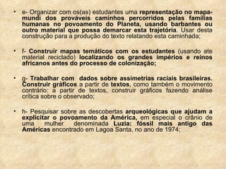 e- Organizar com os(as) estudantes uma  representação no mapa-mundi dos prováveis caminhos percorridos pelas famílias humanas no povoamento do Planeta, usando barbantes ou outro material que possa demarcar esta trajetória . Usar desta construção para a produção do texto relatando esta caminhada; f-  Construir mapas temáticos com os estudantes  (usando ate material reciclado)  localizando os grandes impérios e reinos africanos antes do processo de colonização; g-  Trabalhar com  dados sobre assimetrias raciais brasileiras.   Construir gráficos  a partir de  textos , como também o movimento contrário: a partir de textos, construir gráficos fazendo análise crítica sobre o observado; h- Pesquisar sobre as descobertas  arqueológicas que ajudam a explicitar o povoamento da América,  em especial o crânio de uma  mulher  denominada  Luzia: fóssil mais antigo das Américas  encontrado em Lagoa Santa, no ano de 1974; 