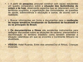 i- A partir de  pesquisa , procurar construir com os(as) estudantes um quadro comparativo sobre a  situação dos Quilombolas de ontem e de hoje , observando aspectos que se relacionem com: os territórios ocupados, a organização das comunidades, as questões de saúde, sobrevivência e educação e outros, de acordo com a realidade; j- Buscar informações em livros e documentos para a  confecção de mapas temáticos localizando os Quilombos da localidade e/ou os principais do Brasil; l-  Os documentários e filmes  são excelentes instrumentos para deflagrar discussões sobre as situações de racismo, preconceitos e discriminação no território brasileiro como também entender a situação calamitosa em que se encontra o Continente Africano na atualidade.  VÍDEOS:  Hotel Ruanda, Entre dois amores(Out of África), Crianças invisíveis. 