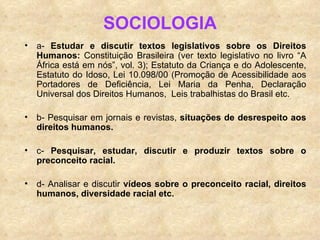 SOCIOLOGIA a-  Estudar e discutir textos legislativos sobre os Direitos Humanos:  Constituição Brasileira (ver texto legislativo no livro “A África está em nós”, vol. 3); Estatuto da Criança e do Adolescente, Estatuto do Idoso, Lei 10.098/00 (Promoção de Acessibilidade aos Portadores de Deficiência, Lei Maria da Penha, Declaração Universal dos Direitos Humanos,  Leis trabalhistas do Brasil etc. b- Pesquisar em jornais e revistas,  situações de desrespeito aos direitos humanos. c-  Pesquisar, estudar, discutir e produzir textos sobre o preconceito racial. d- Analisar e discutir  vídeos sobre o preconceito racial, direitos humanos, diversidade racial etc. 