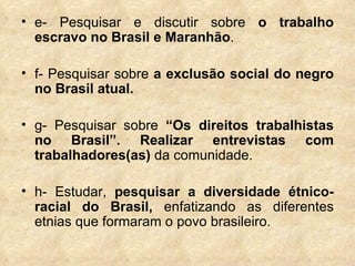 e- Pesquisar e discutir sobre  o trabalho escravo no Brasil e Maranhão .  f- Pesquisar sobre  a exclusão social do negro no Brasil atual. g- Pesquisar sobre  “Os direitos trabalhistas no Brasil”. Realizar entrevistas com trabalhadores(as)  da comunidade. h- Estudar,  pesquisar a diversidade étnico-racial do Brasil,  enfatizando as diferentes etnias que formaram o povo brasileiro. 