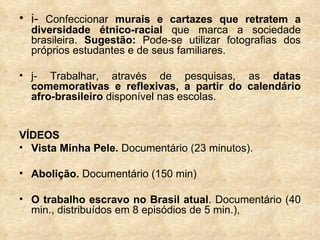 i-  Confeccionar  murais e cartazes que retratem a diversidade étnico-racial  que marca a sociedade brasileira.  Sugestão:  Pode-se utilizar fotografias dos próprios estudantes e de seus familiares. j- Trabalhar, através de pesquisas, as  datas comemorativas e reflexivas, a partir do calendário afro-brasileiro  disponível nas escolas. VÍDEOS Vista Minha Pele.  Documentário (23 minutos). Abolição.  Documentário (150 min) O trabalho escravo no Brasil atual . Documentário (40 min., distribuídos em 8 episódios de 5 min.),  