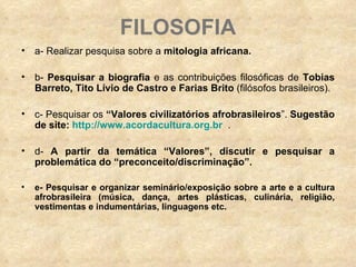 FILOSOFIA a- Realizar pesquisa sobre a  mitologia africana. b-  Pesquisar a biografia  e as contribuições filosóficas de  Tobias Barreto, Tito Lívio de Castro e Farias Brito  (filósofos brasileiros). c- Pesquisar os  “Valores civilizatórios afrobrasileiros ”.  Sugestão de site:  http://www.acordacultura.org.br   . d-  A partir da temática “Valores”,   discutir e pesquisar a problemática do “preconceito/discriminação”. e- Pesquisar e organizar seminário/exposição sobre a arte e a cultura afrobrasileira (música, dança, artes plásticas, culinária, religião, vestimentas e indumentárias, linguagens etc.   
