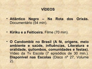 VÍDEOS Atlântico Negro – Na Rota dos Orixás.  Documentário (54 min). Kiriku e a Feiticeira.  Filme (70 min). O Candomblé no Brasil (A fé, origens, meio ambiente e saúde, influências, Literatura e oralidade, quilombos, comunidades e festas).  Vídeo da Tv Escola (7 episódios de 30 min.).  Disponível nas Escolas  (Disco nº 27, Volume 2). 