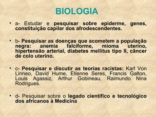 BIOLOGIA  a- Estudar e  pesquisar sobre epiderme, genes, constituição capilar dos afrodescendentes. b-  Pesquisar as doenças que acometem a população negra: anemia falciforme, mioma uterino, hipertensão arterial, diabetes mellitus tipo II, câncer de colo uterino. c-  Pesquisar e discutir as teorias racistas:  Karl Von Linneo, David Hume, Etienne Seres, Francis Galton, Louis Agassiz, Arthur Gobineau, Raimundo Nina Rodrigues. d- Pesquisar sobre o  legado científico e tecnológico dos africanos à Medicina 