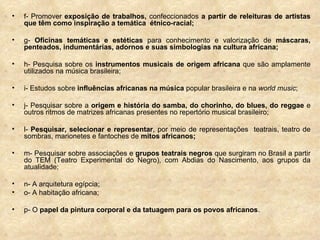 f- Promover  exposição de trabalhos,  confeccionados  a partir de releituras de artistas que têm como inspiração a temática  étnico-racial; g-  Oficinas temáticas e estéticas  para conhecimento e valorização de  máscaras, penteados, indumentárias, adornos e suas simbologias na cultura africana; h- Pesquisa sobre os  instrumentos musicais de origem africana  que são amplamente utilizados na música brasileira; i- Estudos sobre  influências africanas na música  popular brasileira e na  world music ; j- Pesquisar sobre a  origem e história do samba, do chorinho, do blues, do reggae  e outros ritmos de matrizes africanas presentes no repertório musical brasileiro; l-  Pesquisar, selecionar e representar , por meio de representações  teatrais, teatro de sombras, marionetes e fantoches de  mitos africanos; m- Pesquisar sobre associações e  grupos teatrais negros  que surgiram no Brasil a partir do TEM (Teatro Experimental do Negro), com Abdias do Nascimento, aos grupos da atualidade; n- A arquitetura egípcia; o- A habitação africana; p- O  papel da pintura corporal e da tatuagem para os povos africanos . 