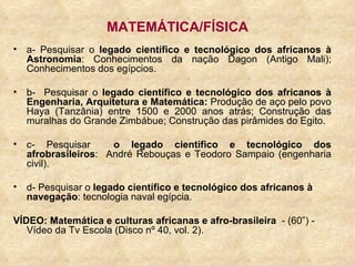 MATEMÁTICA/FÍSICA a- Pesquisar o  legado científico e tecnológico dos africanos à Astronomia : Conhecimentos da nação Dagon (Antigo Mali); Conhecimentos dos egípcios. b-  Pesquisar o  legado científico e tecnológico dos africanos à Engenharia, Arquitetura e Matemática:  Produção de aço pelo povo Haya (Tanzânia) entre 1500 e 2000 anos atrás; Construção das muralhas do Grande Zimbábue; Construção das pirâmides do Egito. c- Pesquisar  o legado científico e tecnológico dos afrobrasileiros :  André Rebouças e Teodoro Sampaio (engenharia civil). d- Pesquisar o  legado científico e tecnológico dos africanos à navegação : tecnologia naval egípcia.  VÍDEO: Matemática e culturas africanas e afro-brasileira   - (60”) - Vídeo da Tv Escola (Disco nº 40, vol. 2).  