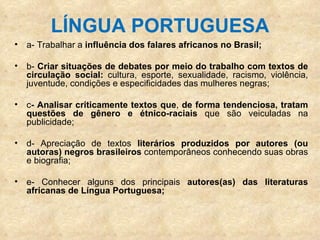 LÍNGUA PORTUGUESA a- Trabalhar a  influência dos falares africanos no Brasil; b-  Criar situações de debates por meio do   trabalho com textos   de circulação social:  cultura, esporte, sexualidade, racismo, violência, juventude, condições e especificidades das mulheres negras; c - Analisar criticamente textos que ,  de forma tendenciosa, tratam questões de gênero e étnico-raciais  que são veiculadas na publicidade; d- Apreciação de textos  literários produzidos por autores (ou autoras) negros brasileiros  contemporâneos conhecendo suas obras e biografia; e- Conhecer alguns dos principais  autores(as) das literaturas africanas de Língua Portuguesa; 