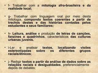 f- Trabalhar com a  mitologia afro-brasileira   e da realidade local; g- Trabalhar com linguagem oral por meio desta mitologia,  compondo textos coerentes a partir de trechos destes e das histórias contadas pelos estudantes e seus familiares;  h-  Leitura, análise  e produção  de letras de canções, fanzines e quadrinhos , característicos  das culturas urbanas juvenis.  i-Ler e analisar  textos, localizando visões estereotipadas sobre os diferentes grupos raciais/étnicos ;  j- Redigir  textos a partir da análise de dados sobre as relações raciais e desigualdades , preferencialmente  depois de debates; 