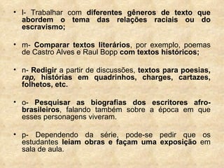 l- Trabalhar com  diferentes gêneros de texto que abordem o tema das relações raciais ou do escravismo; m-  Comparar textos literários , por exemplo, poemas de Castro Alves e Raul Bopp  com textos históricos; n-  Redigir  a partir de discussões,  textos para poesias,  rap,  histórias em quadrinhos, charges, cartazes, folhetos, etc.  o-  Pesquisar as biografias dos escritores afro-brasileiros , falando também sobre a época em que esses personagens viveram.  p- Dependendo da série, pode-se pedir que os estudantes  leiam obras e façam uma exposição  em sala de aula. 