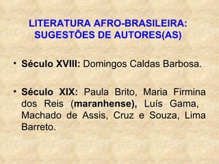 LITERATURA AFRO-BRASILEIRA: SUGESTÕES DE AUTORES(AS) Século XVIII:  Domingos Caldas Barbosa. Século XIX:  Paula Brito, Maria Firmina dos Reis ( maranhense),  Luís Gama,   Machado de Assis, Cruz e Souza, Lima Barreto. 