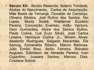 Século XX:  Aloísio Resende, Solano Trindade, Abdias do Nascimento,  Carlos de Assumpção, Mãe Beata de Yemanjá, Oswaldo de Camargo, Oliveira Silveira, Joel Rufino dos Santos, Nei Lopes, Muniz Sodré, Waldemar Euzébio Pereira, Conceição Evaristo, Adão Ventura, Geni Guimarães, Alzira dos Santos Rufino, Paulo Colina, Cuti (Luiz Silva), José Carlos Limeira, Henrique Cunha Jr., Miriam Alves, Abelardo Rodrigues, Salgado Maranhão, Éle Semog, Esmeralda Ribeiro, Márcio Barbosa, Júlio Emílio Braz, Abílio Ferreira, Ronaldo Augusto, Edimilson de Almeida Pereira, Ivan Cupertino, Jussara Santos, Marcos Dias, Cristiane Sobral.  