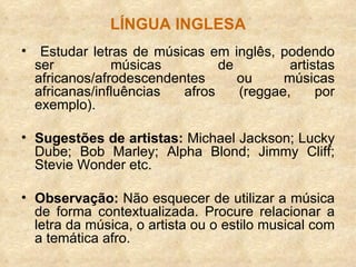 LÍNGUA INGLESA Estudar letras de músicas em inglês, podendo ser músicas de artistas africanos/afrodescendentes ou músicas africanas/influências afros (reggae, por exemplo). Sugestões de artistas:  Michael Jackson; Lucky Dube; Bob Marley; Alpha Blond; Jimmy Cliff; Stevie Wonder etc. Observação:  Não esquecer de utilizar a música de forma contextualizada. Procure relacionar a letra da música, o artista ou o estilo musical com a temática afro. 