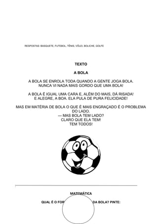 RESPOSTAS: BASQUETE, FUTEBOL, TÊNIS, VÔLEI, BOLICHE, GOLFE
TEXTO
A BOLA
A BOLA SE ENROLA TODA QUANDO A GENTE JOGA BOLA.
NUNCA VI NADA MAIS GORDO QUE UMA BOLA!
A BOLA É IGUAL UMA CARA E, ALÉM DO MAIS, DÁ RISADA!
E ALEGRE, A BOA. ELA PULA DE PURA FELICIDADE!
MAS EM MATÉRIA DE BOLA O QUE É MAIS ENGRAÇADO É O PROBLEMA
DO LADO.
--- MAS BOLA TEM LADO?
CLARO QUE ELA TEM!
TEM TODOS!
:
MATEMÁTICA
QUAL É O FORMA GEOMÉTRICA DA BOLA? PINTE:
 