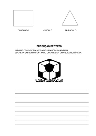 QUADRADO CÍRCULO TRIÂNGULO
PRODUÇÃO DE TEXTO
IMAGINE COMO SERIA A VIDA DE UMA BOLA QUADRADA.
ESCREVA UM TEXTO CONTANDO COMO É SER UMA BOLA QUADRADA.
____________________________________________________________________________
____________________________________________________________________________
____________________________________________________________________________
____________________________________________________________________________
____________________________________________________________________________
____________________________________________________________________________
____________________________________________________________________________
____________________________________________________________________________
____________________________________________________________________________
 