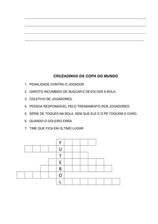 ____________________________________________________________________________
____________________________________________________________________________
____________________________________________________________________________
___________________________________________________________________________
CRUZADINHA DA COPA DO MUNDO
1. PENALIDADE CONTRA O JOGADOR.
2. GAROTO INCUMBIDO DE BUSCAR E DEVOLVER A BOLA.
3. COLETIVO DE JOGADORES.
4. PESSOA RESPONSÁVEL PELO TREINAMENTO DOS JOGADORES.
5. SÉRIE DE TOQUES NA BOLA, SEM QUE ELE E O PÉ TOQUEM O CHÃO.
6. QUANDO O GOLEIRO ERRA
7. TIME QUE FICA EM ÚLTIMO LUGAR.
F
U
T
E
B
O
L
 