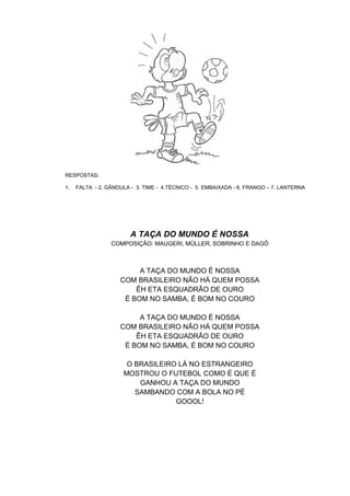 RESPOSTAS:
1. FALTA - 2. GÂNDULA - 3. TIME - 4.TÉCNICO - 5. EMBAIXADA - 6. FRANGO – 7. LANTERNA
A TAÇA DO MUNDO É NOSSA
COMPOSIÇÃO: MAUGERI, MÜLLER, SOBRINHO E DAGÔ
A TAÇA DO MUNDO É NOSSA
COM BRASILEIRO NÃO HÁ QUEM POSSA
ÊH ETA ESQUADRÃO DE OURO
É BOM NO SAMBA, É BOM NO COURO
A TAÇA DO MUNDO É NOSSA
COM BRASILEIRO NÃO HÁ QUEM POSSA
ÊH ETA ESQUADRÃO DE OURO
É BOM NO SAMBA, É BOM NO COURO
O BRASILEIRO LÁ NO ESTRANGEIRO
MOSTROU O FUTEBOL COMO É QUE É
GANHOU A TAÇA DO MUNDO
SAMBANDO COM A BOLA NO PÉ
GOOOL!
 