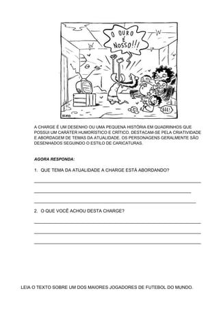 A CHARGE É UM DESENHO OU UMA PEQUENA HISTÓRIA EM QUADRINHOS QUE
POSSUI UM CARÁTER HUMORÍSTICO E CRÍTICO. DESTACAM-SE PELA CRIATIVIDADE
E ABORDAGEM DE TEMAS DA ATUALIDADE. OS PERSONAGENS GERALMENTE SÃO
DESENHADOS SEGUINDO O ESTILO DE CARICATURAS.
AGORA RESPONDA:
1. QUE TEMA DA ATUALIDADE A CHARGE ESTÁ ABORDANDO?
____________________________________________________________________
________________________________________________________________
__________________________________________________________________
2. O QUE VOCÊ ACHOU DESTA CHARGE?
____________________________________________________________________
____________________________________________________________________
____________________________________________________________________
LEIA O TEXTO SOBRE UM DOS MAIORES JOGADORES DE FUTEBOL DO MUNDO.
 