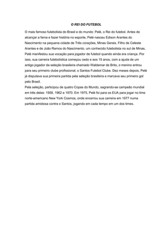 O REI DO FUTEBOL
O mais famoso futebolista do Brasil e do mundo: Pelé, o Rei do futebol. Antes de
alcançar a fama e fazer história no esporte, Pelé nasceu Edison Arantes do
Nascimento na pequena cidade de Três corações, Minas Gerais. Filho de Celeste
Arantes e de João Ramos do Nascimento, um conhecido futebolista no sul de Minas,
Pelé manifestou sua vocação para jogador de futebol quando ainda era criança. Por
isso, sua carreira futebolística começou cedo e aos 15 anos, com a ajuda de um
antigo jogador da seleção brasileira chamado Waldemar de Brito, o menino entrou
para seu primeiro clube profissional, o Santos Futebol Clube. Dez meses depois, Pelé
já disputava sua primeira partida pela seleção brasileira e marcava seu primeiro gol
pelo Brasil.
Pela seleção, participou de quatro Copas do Mundo, sagrando-se campeão mundial
em três delas: 1958, 1962 e 1970. Em 1975, Pelé foi para os EUA para jogar no time
norte-americano New York Cosmos, onde encerrou sua carreira em 1977 numa
partida amistosa contra o Santos, jogando em cada tempo em um dos times.
 
