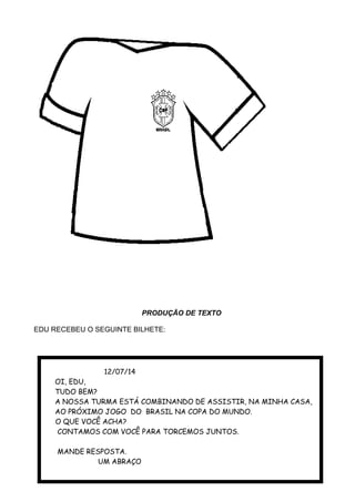 PRODUÇÃO DE TEXTO
EDU RECEBEU O SEGUINTE BILHETE:
12/07/14
OI, EDU,
TUDO BEM?
A NOSSA TURMA ESTÁ COMBINANDO DE ASSISTIR, NA MINHA CASA,
AO PRÓXIMO JOGO DO BRASIL NA COPA DO MUNDO.
O QUE VOCÊ ACHA?
CONTAMOS COM VOCÊ PARA TORCEMOS JUNTOS.
MANDE RESPOSTA.
UM ABRAÇO
 