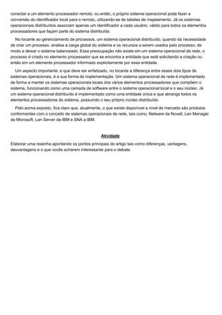 conectar a um elemento processador remoto, ou então, o próprio sistema operacional pode fazer a
conversão do identificador local para o remoto, utilizando-se de tabelas de mapeamento. Já os sistemas
operacionais distribuídos associam apenas um identificador a cada usuário, válido para todos os elementos
processadores que façam parte do sistema distribuído.
  No tocante ao gerenciamento de processos, um sistema operacional distribuído, quando da necessidade
de criar um processo, analisa a carga global do sistema e os recursos a serem usados pelo processo, de
modo a deixar o sistema balanceado. Essa preocupação não existe em um sistema operacional de rede, o
processo é criado no elemento processador que se encontra a entidade que está solicitando a criação ou
então em um elemento processador informado explicitamente por essa entidade.
   Um aspecto importante, e que deve ser enfatizado, no tocante a diferença entre esses dois tipos de
sistemas operacionais, é a sua forma de implementação. Um sistema operacional de rede é implementado
de forma a manter os sistemas operacionais locais dos vários elementos processadores que compõem o
sistema, funcionando como uma camada de software entre o sistema operacional local e o seu núcleo. Já
um sistema operacional distribuído é implementado como uma entidade única e que abrange todos os
elementos processadores do sistema, possuindo o seu próprio núcleo distribuído.
  Pelo acima exposto, fica claro que, atualmente, o que existe disponível a nível de mercado são produtos
conformantes com o conceito de sistemas operacionais de rede, tais como, Netware da Novell, Lan Manager
da Microsoft, Lan Server da IBM e SNA a IBM.


                                                Atividade
Elaborar uma resenha apontando os pontos principais do artigo tais como diferenças, vantagens,
desvantagens e o que vocês acharem interessante para o debate.
 