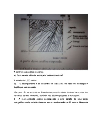 A partir dessa análise responda:
a) Qual a maior altitude alcançada pelos escoteiros?
A altitude de 1.500 metros.
b) O acampamento II se encontra em uma área de risco de inundação?
Justifique sua resposta.
Não, pois não se encontra em área de risco, e muito menos em área baixa, mas sim
na subida de uma montanha, portanto, não estando propenso a inundações.
3 - A representação abaixo corresponde a uma porção de uma carta
topográfica onde a distância entre as curvas de nível é de 20 metros. Baseado
 