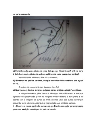 na carta, responda:
a) Considerando que a distância entre dois pontos hipotéticos (A e B) na carta
é de 3,8 cm, qual a distância real em quilômetros entre esses dois pontos?
A distância real no terreno é de 1,9 quilômetros.
b) Utilizando os pontos cardeais, indique o sentido do escoamento das águas
do rio.
O sentido de escoamento das águas do rio é Sul.
c) Qual margem do rio é a menos indicada para a prática agrícola? Justifique.
A margem esquerda, pois devido à inclinação maior do terreno a atividade
agrícola seria prejudicada, já que na margem direita o terreno é mais plano. E de
acordo com a imagem, as curvas de nível próximas umas das outras na margem
esquerda, torna o terreno acidentado e inapropriado para atividade agrícola.
4 - Observe o mapa, centrado num ponto do Brasil, que pode ser empregado
para uma avalição estratégica do país no mundo.
 