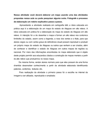 Nessa atividade você deverá elaborar um mapa usando uma das atividades
propostas nessa aula ou pode pesquisar alguma outra. Fotografe o processo
de elaboração um roteiro explicativo passo a passo.
Aproveitando a atividade realizada em cartografia tátil, a ideia colocada em
prática aqui é a elaboração de um mapa do estado de Alagoas em alto relevo. A
ideia colocada em prática foi a elaboração do mapa do estado de Alagoas em alto
relevo. A intenção foi a de desenhar o mapa e formar um alto relevo nos contornos
limítrofes do estado, assim como a legenda, a rosa dos ventos e o título, para que
alunos cegos ou com certos graus de deficiência visual possam reproduzir e produzir
um próprio mapa do estado de Alagoas ou outros que venham a ser criados, além
de conhecer e identificar o estado de Alagoas em outros mapas de regiões ou
nacional. Por meio das informações encontradas no mapa elaborado que é objeto
deste projeto permitir aos educandos citados a construção de mapas mentais a partir
do alto relevo que produzimos no nosso mapa.
Da mesma forma, vendar alunos normais para que eles possam de uma forma
divertida desenvolver conhecimento a partir da atividade elaborada identificando
palavras, contornos, texturas etc.
Para realização da atividade o primeiro passo foi a escolha na internet da
imagem a ser utilizada, reproduzida e ampliada:
 