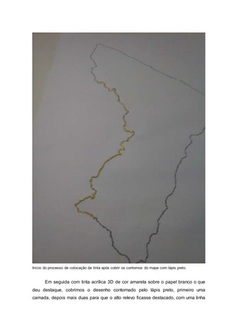 Início do processo de colocação da tinta após cobrir os contornos do mapa com lápis preto.
Em seguida com tinta acrílica 3D de cor amarela sobre o papel branco o que
deu destaque, cobrimos o desenho contornado pelo lápis preto, primeiro uma
camada, depois mais duas para que o alto relevo ficasse destacado, com uma linha
 