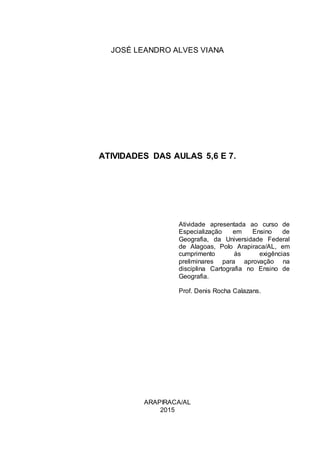 JOSÉ LEANDRO ALVES VIANA
ATIVIDADES DAS AULAS 5,6 E 7.
Atividade apresentada ao curso de
Especialização em Ensino de
Geografia, da Universidade Federal
de Alagoas, Polo Arapiraca/AL, em
cumprimento às exigências
preliminares para aprovação na
disciplina Cartografia no Ensino de
Geografia.
Prof. Denis Rocha Calazans.
ARAPIRACA/AL
2015
 
