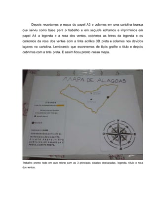 Depois recortamos o mapa do papel A3 e colamos em uma cartolina branca
que serviu como base para o trabalho e em seguida editamos e imprimimos em
papel A4 a legenda e a rosa dos ventos, cobrimos as letras da legenda e os
contornos da rosa dos ventos com a tinta acrílica 3D preta e colamos nos devidos
lugares na cartolina. Lembrando que escrevemos de lápis grafite o título e depois
cobrimos com a tinta preta. E assim ficou pronto nosso mapa.
Trabalho pronto todo em auto relevo com as 3 principais cidades destacadas, legenda, título e rosa
dos ventos.
 