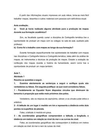 A partir das informações visuais impressas em auto relevo, torna-se mais fácil
trabalhar mapas, desenhos e outros materiais com pessoas com deficiência visual.
Auto avaliação.
a) Você já havia realizado alguma atividade para a produção de mapas
durante sua formação acadêmica?
Sim, na faculdade quando cursei a disciplina de Cartografia temática tive a
oportunidade de produzir um mapa com os colegas na sala de aula, auxiliado pelo
professor.
b) Como foi o trabalho com mapas ao longo da sua formação?
Durante formação especificamente tive oportunidade de trabalhar com mapas
nas disciplinas e Cartografia básica e Cartografia temática, nelas além da análise de
mapas, de instrumentos e técnicas de produção de mapas. Estudei a evolução da
confecção dos mapas durante a história da humanidade, assim como tive a
oportunidade de produzir um mapa também.
Aula 7.
Atividade 1
Resolva as questões a seguir.
1. Examine atentamente as sentenças a seguir e verifique quais são
verdadeiras ou falsas. Em seguida justifique as que você considerou falsas.
1 - Paralelamente ao Equador ficam dispostos círculos que diminuem de
tamanho à proporção que estão mais próximos dos polos.
Verdadeira, são os trópicos de capricórnio, câncer, e os círculos polar ártico e
antártico.
2 - A latitude de um lugar é medida em km e representa a distância entre dois
pontos na superfície do planeta.
Falsa, a latitude é medida em graus.
3 - As coordenadas geográficas compreendem a latitude, a longitude, a
distância em metros em relação ao nível do mar e as curvas de nível.
Falsa, as coordenadas geográficas não correspondem à distância em metros
em relação ao nível do mar e nem às curvas de nível.
 