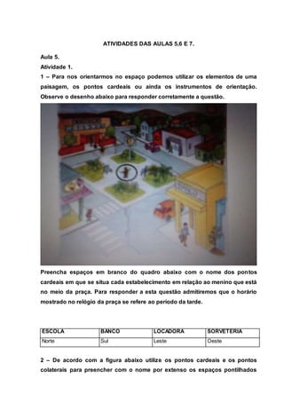 ATIVIDADES DAS AULAS 5,6 E 7.
Aula 5.
Atividade 1.
1 – Para nos orientarmos no espaço podemos utilizar os elementos de uma
paisagem, os pontos cardeais ou ainda os instrumentos de orientação.
Observe o desenho abaixo para responder corretamente a questão.
Preencha espaços em branco do quadro abaixo com o nome dos pontos
cardeais em que se situa cada estabelecimento em relação ao menino que está
no meio da praça. Para responder a esta questão admitiremos que o horário
mostrado no relógio da praça se refere ao período da tarde.
ESCOLA BANCO LOCADORA SORVETERIA
Norte Sul Leste Oeste
2 – De acordo com a figura abaixo utilize os pontos cardeais e os pontos
colaterais para preencher com o nome por extenso os espaços pontilhados
 