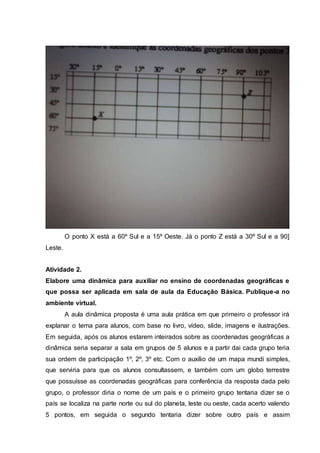 O ponto X está a 60º Sul e a 15º Oeste. Já o ponto Z está a 30º Sul e a 90]
Leste.
Atividade 2.
Elabore uma dinâmica para auxiliar no ensino de coordenadas geográficas e
que possa ser aplicada em sala de aula da Educação Básica. Publique-a no
ambiente virtual.
A aula dinâmica proposta é uma aula prática em que primeiro o professor irá
explanar o tema para alunos, com base no livro, vídeo, slide, imagens e ilustrações.
Em seguida, após os alunos estarem inteirados sobre as coordenadas geográficas a
dinâmica seria separar a sala em grupos de 5 alunos e a partir dai cada grupo teria
sua ordem de participação 1º, 2º, 3º etc. Com o auxílio de um mapa mundi simples,
que serviria para que os alunos consultassem, e também com um globo terrestre
que possuísse as coordenadas geográficas para conferência da resposta dada pelo
grupo, o professor diria o nome de um país e o primeiro grupo tentaria dizer se o
país se localiza na parte norte ou sul do planeta, leste ou oeste, cada acerto valendo
5 pontos, em seguida o segundo tentaria dizer sobre outro país e assim
 
