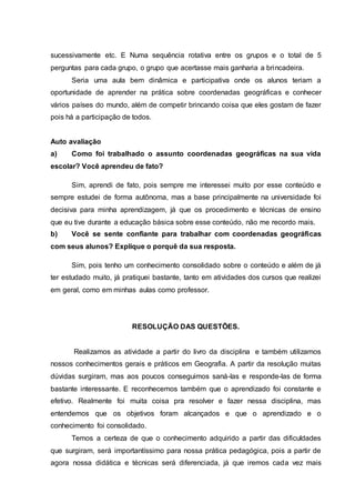 sucessivamente etc. E Numa sequência rotativa entre os grupos e o total de 5
perguntas para cada grupo, o grupo que acertasse mais ganharia a brincadeira.
Seria uma aula bem dinâmica e participativa onde os alunos teriam a
oportunidade de aprender na prática sobre coordenadas geográficas e conhecer
vários países do mundo, além de competir brincando coisa que eles gostam de fazer
pois há a participação de todos.
Auto avaliação
a) Como foi trabalhado o assunto coordenadas geográficas na sua vida
escolar? Você aprendeu de fato?
Sim, aprendi de fato, pois sempre me interessei muito por esse conteúdo e
sempre estudei de forma autônoma, mas a base principalmente na universidade foi
decisiva para minha aprendizagem, já que os procedimento e técnicas de ensino
que eu tive durante a educação básica sobre esse conteúdo, não me recordo mais.
b) Você se sente confiante para trabalhar com coordenadas geográficas
com seus alunos? Explique o porquê da sua resposta.
Sim, pois tenho um conhecimento consolidado sobre o conteúdo e além de já
ter estudado muito, já pratiquei bastante, tanto em atividades dos cursos que realizei
em geral, como em minhas aulas como professor.
RESOLUÇÃO DAS QUESTÕES.
Realizamos as atividade a partir do livro da disciplina e também utilizamos
nossos conhecimentos gerais e práticos em Geografia. A partir da resolução muitas
dúvidas surgiram, mas aos poucos conseguimos saná-las e responde-las de forma
bastante interessante. E reconhecemos também que o aprendizado foi constante e
efetivo. Realmente foi muita coisa pra resolver e fazer nessa disciplina, mas
entendemos que os objetivos foram alcançados e que o aprendizado e o
conhecimento foi consolidado.
Temos a certeza de que o conhecimento adquirido a partir das dificuldades
que surgiram, será importantíssimo para nossa prática pedagógica, pois a partir de
agora nossa didática e técnicas será diferenciada, já que iremos cada vez mais
 