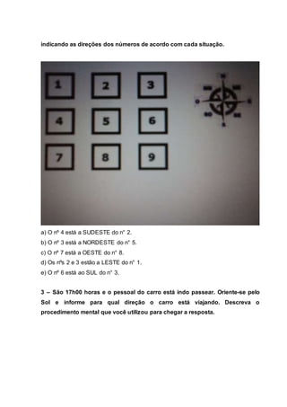 indicando as direções dos números de acordo com cada situação.
a) O nº 4 está a SUDESTE do n° 2.
b) O nº 3 está a NORDESTE do n° 5.
c) O nº 7 está a OESTE do n° 8.
d) Os nºs 2 e 3 estão a LESTE do n° 1.
e) O nº 6 está ao SUL do n° 3.
3 – São 17h00 horas e o pessoal do carro está indo passear. Oriente-se pelo
Sol e informe para qual direção o carro está viajando. Descreva o
procedimento mental que você utilizou para chegar a resposta.
 