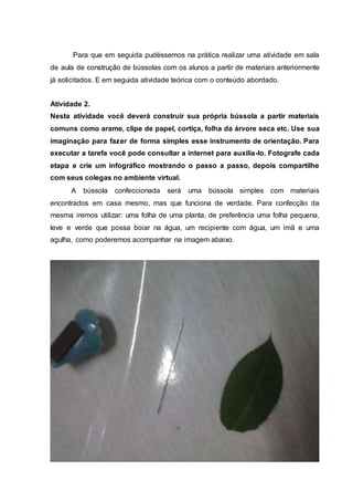 Para que em seguida pudéssemos na prática realizar uma atividade em sala
de aula de construção de bússolas com os alunos a partir de materiais anteriormente
já solicitados. E em seguida atividade teórica com o conteúdo abordado.
Atividade 2.
Nesta atividade você deverá construir sua própria bússola a partir materiais
comuns como arame, clipe de papel, cortiça, folha da árvore seca etc. Use sua
imaginação para fazer de forma simples esse instrumento de orientação. Para
executar a tarefa você pode consultar a internet para auxilia-lo. Fotografe cada
etapa e crie um infográfico mostrando o passo a passo, depois compartilhe
com seus colegas no ambiente virtual.
A bússola confeccionada será uma bússola simples com materiais
encontrados em casa mesmo, mas que funciona de verdade. Para confecção da
mesma iremos utilizar: uma folha de uma planta, de preferência uma folha pequena,
leve e verde que possa boiar na água, um recipiente com água, um imã e uma
agulha, como poderemos acompanhar na imagem abaixo.
 
