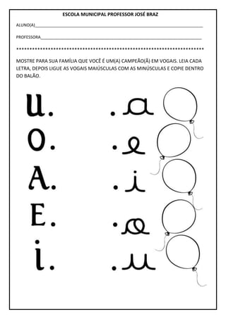 ESCOLA MUNICIPAL PROFESSOR JOSÉ BRAZ
ALUNO(A)__________________________________________________________________________
PROFESSORA_______________________________________________________________________
***********************************************************************
MOSTRE PARA SUA FAMÍLIA QUE VOCÊ É UM(A) CAMPEÃO(Ã) EM VOGAIS. LEIA CADA
LETRA, DEPOIS LIGUE AS VOGAIS MAIÚSCULAS COM AS MINÚSCULAS E COPIE DENTRO
DO BALÃO.
 
