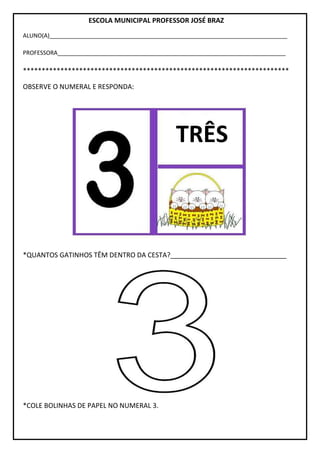ESCOLA MUNICIPAL PROFESSOR JOSÉ BRAZ
ALUNO(A)__________________________________________________________________________
PROFESSORA_______________________________________________________________________
***********************************************************************
OBSERVE O NUMERAL E RESPONDA:
*QUANTOS GATINHOS TÊM DENTRO DA CESTA?_______________________________
*COLE BOLINHAS DE PAPEL NO NUMERAL 3.
TRÊS
 